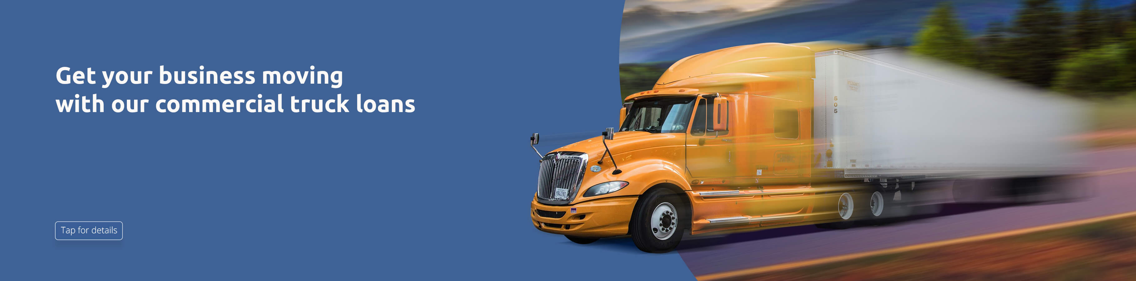 Get your business moving with our commercial truck loans. Tap for details. 