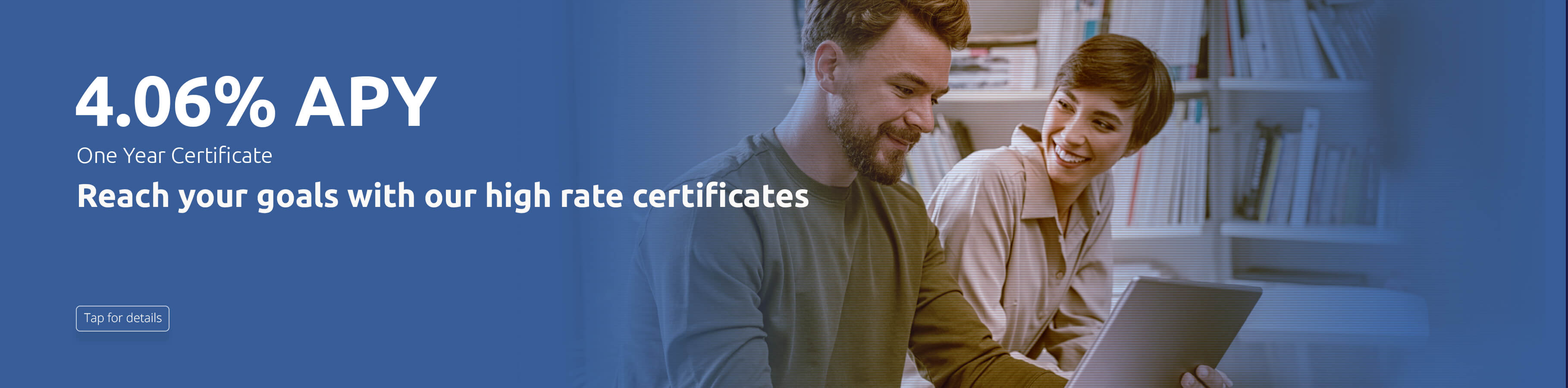 4.06%APY One year Certificate. Reach your goals with our high rate certificates. Tap for details 