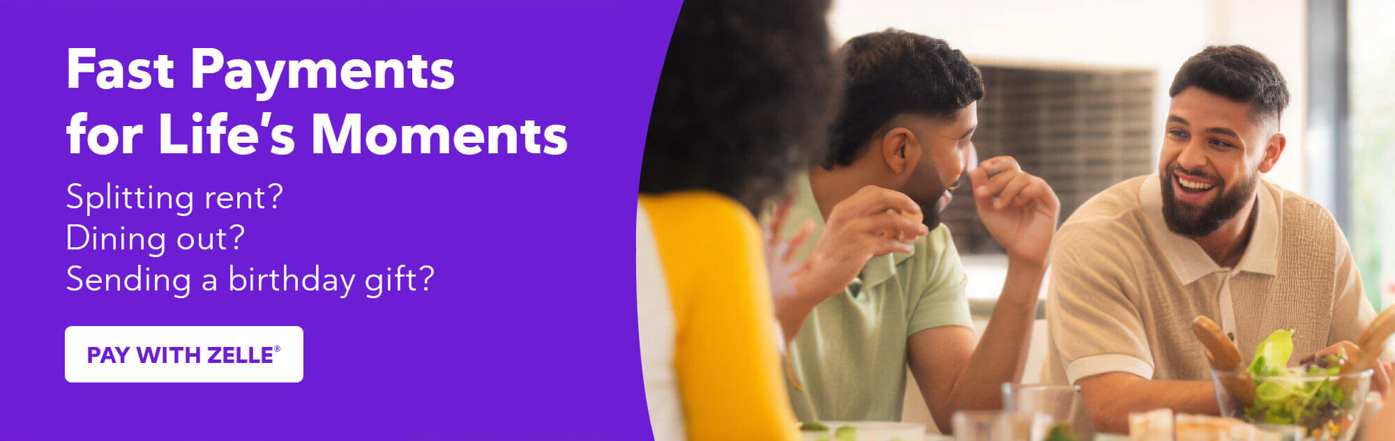 Fast Payments for Life's Moments - Splitting rent? Dining out? Sending a birthday gift?  - Pay with Zelle