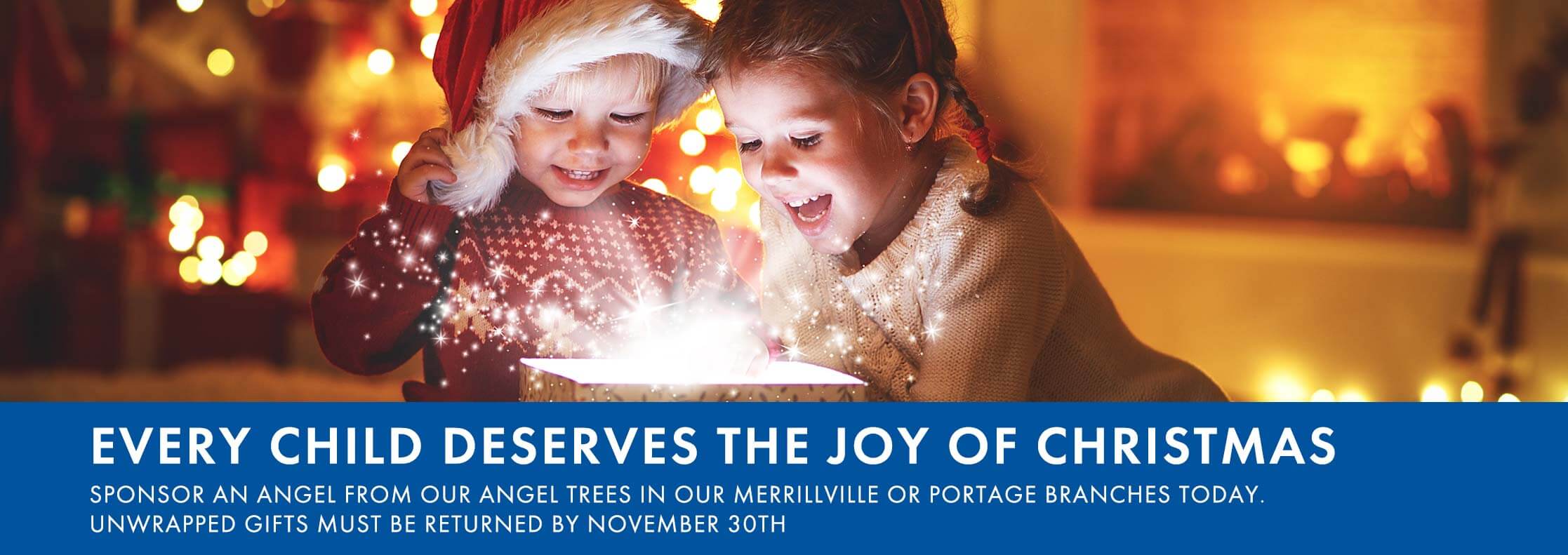 Every child deserves the joy of christmas Sponsor an angel from our angel  trees in our Merrillville or Portage  branches today. Unwrapped gifts must  be returned by November 30th
