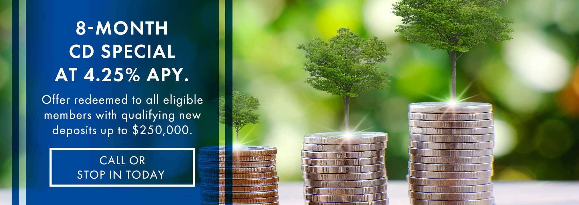 8-Month CD Special at 4.25% APY. Offer redeemed to all eligible members with qualifying new deposits up to $250,000. Call or stop in today