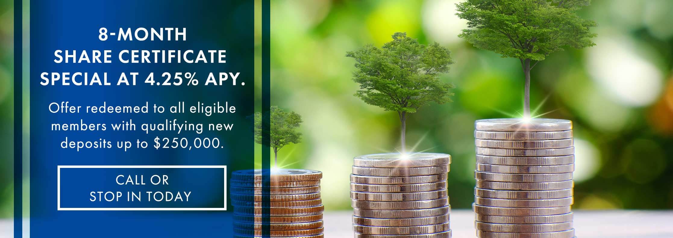 8-Month Share Cetificate Special at 4.25% APY. Offer redeemed to all eligible members with qualifying new deposits up to $250,000. Call or stop in today
