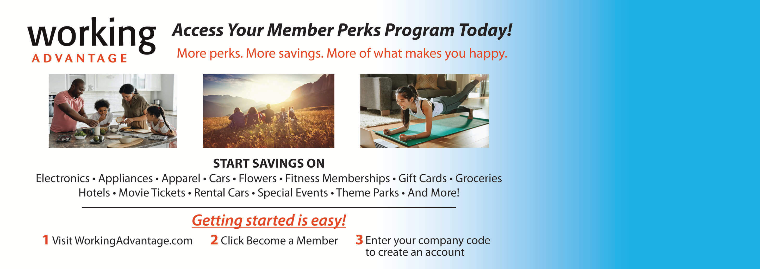 Workng Advantage Access Your Members perks program today! more perks. more savings. more of what makes you happy. start savings on electronics | appliances | apparel | cars | flowers | fitness memberships | gift cards | groceries | hotels | movie tickets | rental cars | special events | theme parks | and more! Getting started is easy! 1 Visit workingadvantage.com 2 click become a member 3 enter your company code to create an account