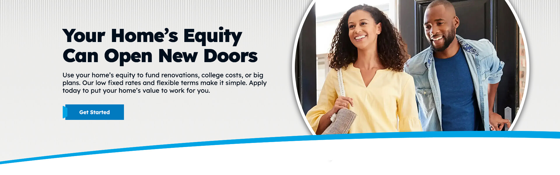 Your Home's Equity Can Open New Doors Use your home's equity to fund renovations, college costs, or big plans. Our low fixed rates and flexible terms make it simple. Apply today to put your home's value to work for you. Get Started