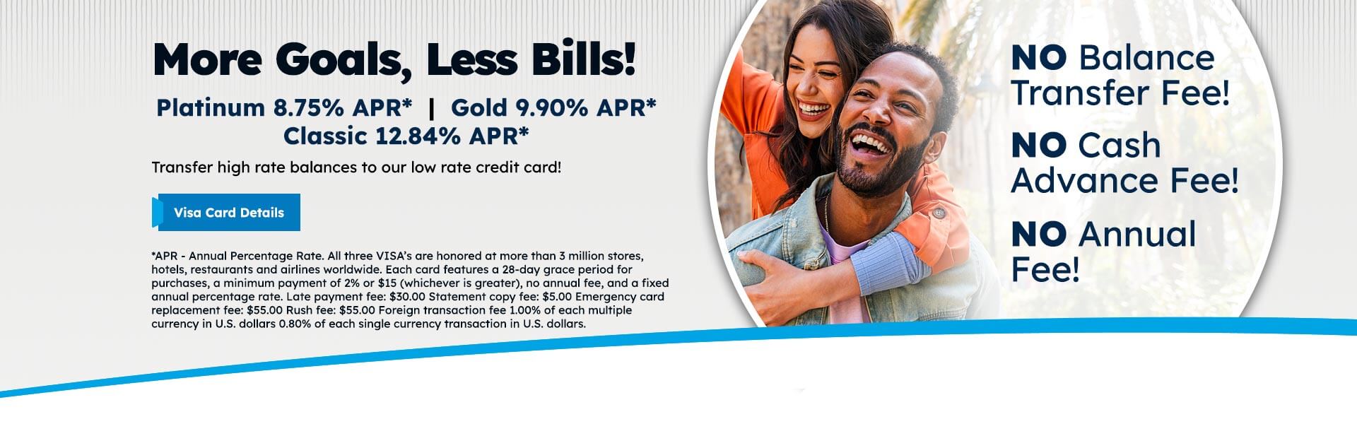 More Goals, Less Bills! Platinum 8.75% APR* | Gold 9.90% APR* Classic 12.84% APR* Transfer high rate balances to our low rate credit card! Visa Card Details *APR - Annual Percentage Rate. All three VISA's are honored at more than 3 million stores, hotels, restaurants and airlines worldwide. Each card features a 28-day grace period for purchases, a minimum payment of 2% or $15 (whichever is greater), no annual fee, and a fixed annual percentage rate. Late payment fee: $30.00 Statement copy fee: $5.00 Emergency card replacement fee: $55.00 Rush fee: $55.00 Foreign transaction fee 1.00% of each multiple currency in U.S. dollars 0.80% of each single currency transaction in U.S. dollars. NO Balance Transfer Fee! NO Cash Advance Fee! NO Annual Fee!