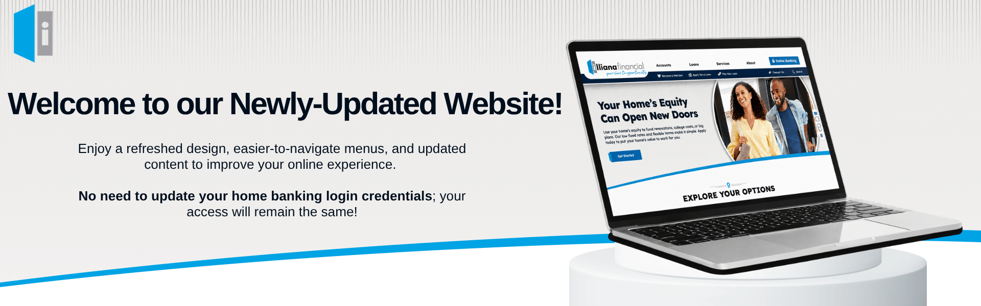 Enjoy a refreshed design, easier-to-navigate menus, and updated content to improve your online experience.   No need to update your home banking login credentials; your access will remain the same!