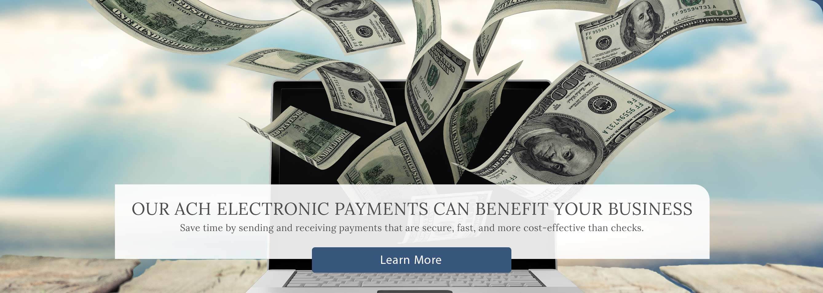 Our ACH Electronic Payments Can Benefit Your Business. Save time by sending and receiving payments that are secure, fast, and more cost-effective than checks. - Learn More - 