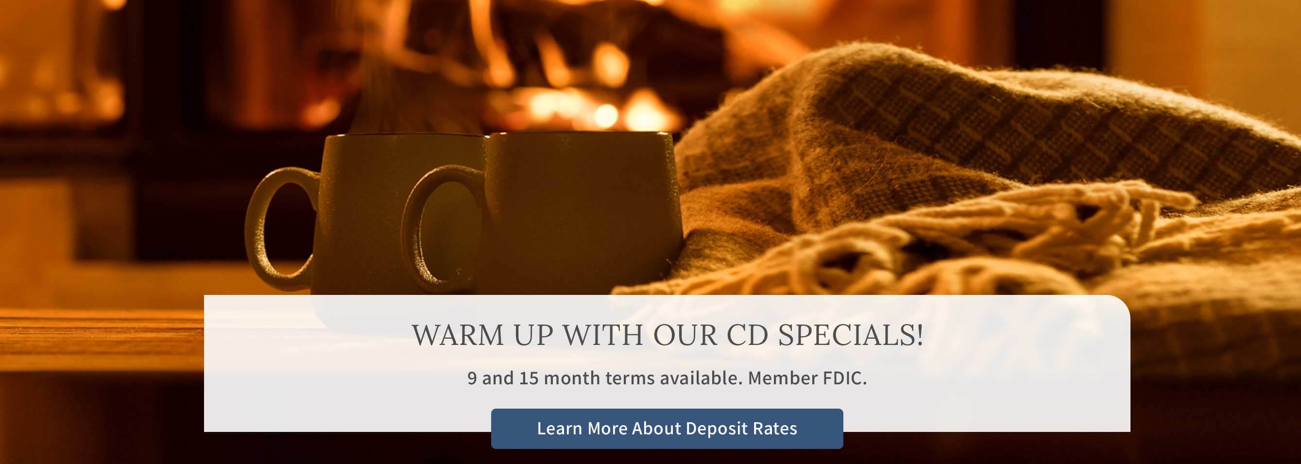 WARM UP WITH OUR CD SPECIALS! 9 and 15 month terms available. Member FDIC. Learn More About Deposit Rates