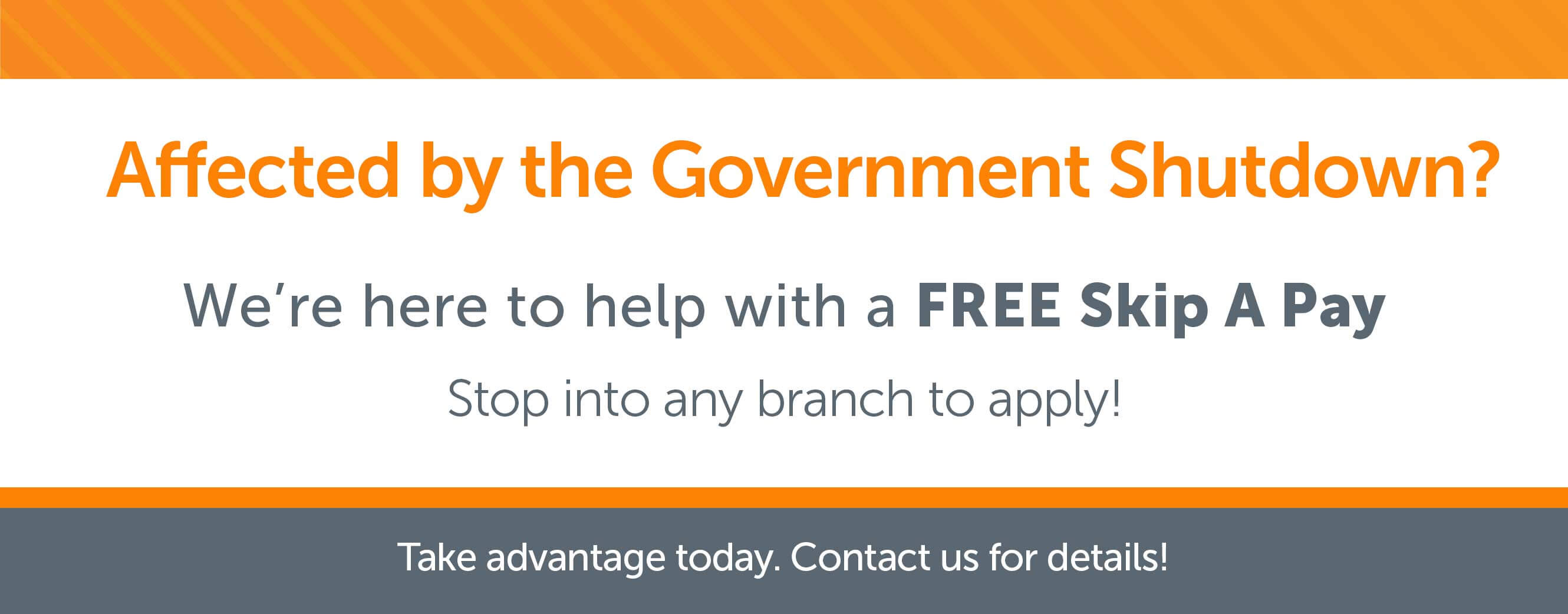 Affected by the Government Shutdown? We're here to help with a free skip a pay. Stop into any branch to apply!