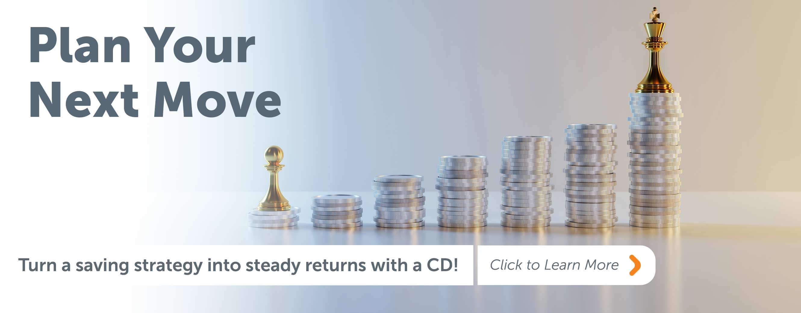 Plan your next move Turn a saving strategy into steady returns with a CD! Click to learn more