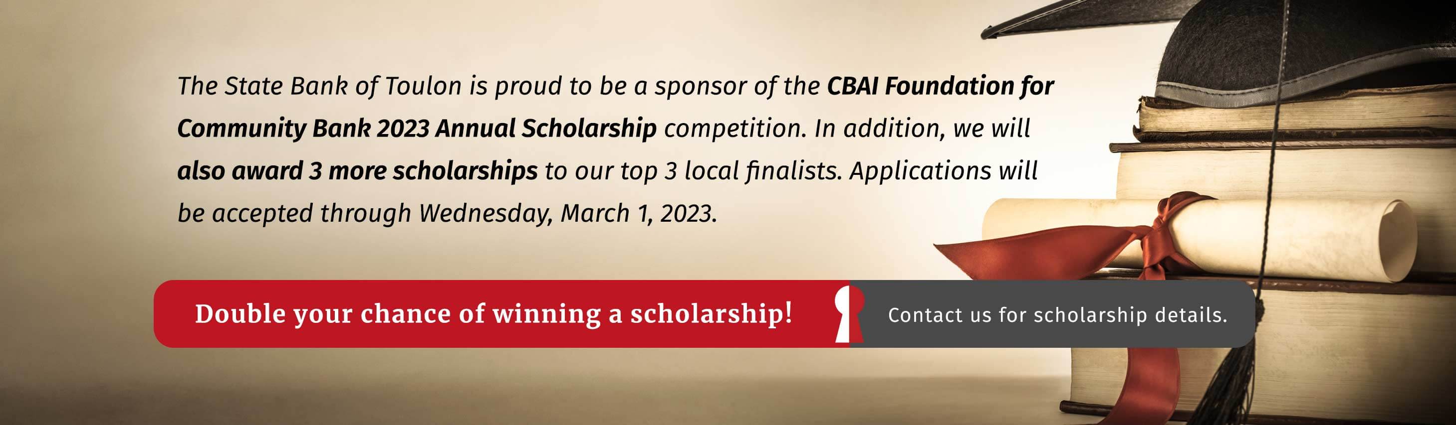 The State Bank of Toulon is proud to be a sponsor of the CBAI Foundation for Community Bank 2023 Annual Scholarship competition. In addition, we will also award 3 more scholarships to our top 3 local finalists. Applications will be accepted through Wednesday, March 1, 2023. Double your chance of winning a scholarship! Contact us for scholarship details.