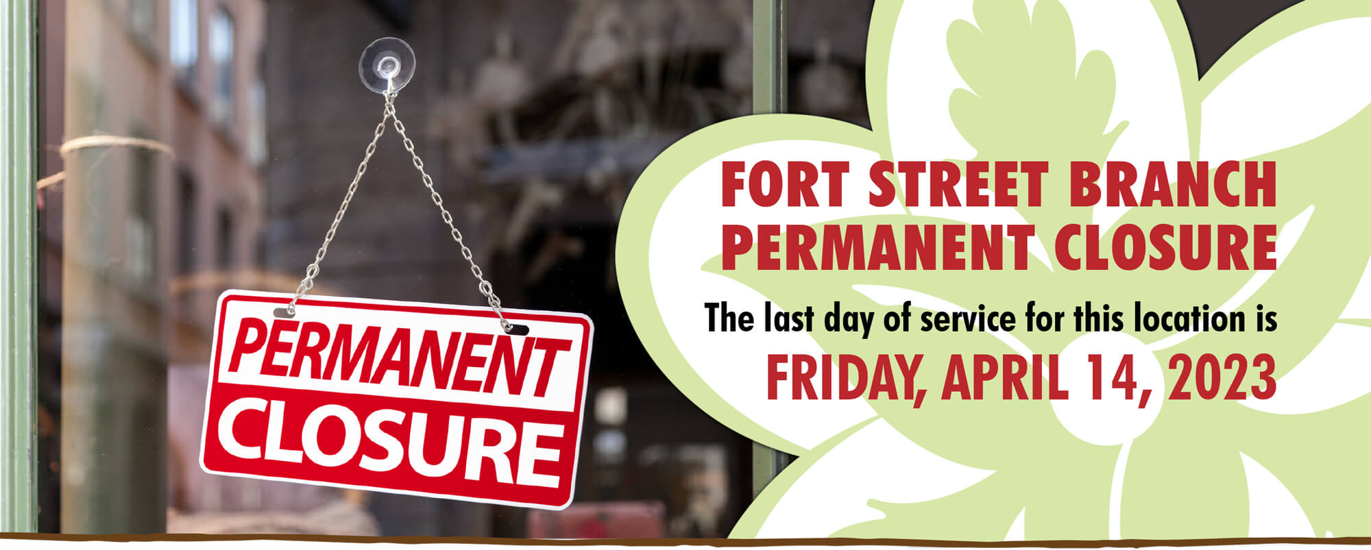 Our Fort Street Branch will be permanently closed.  The last day of service for this location is Friday, April 14, 2023.