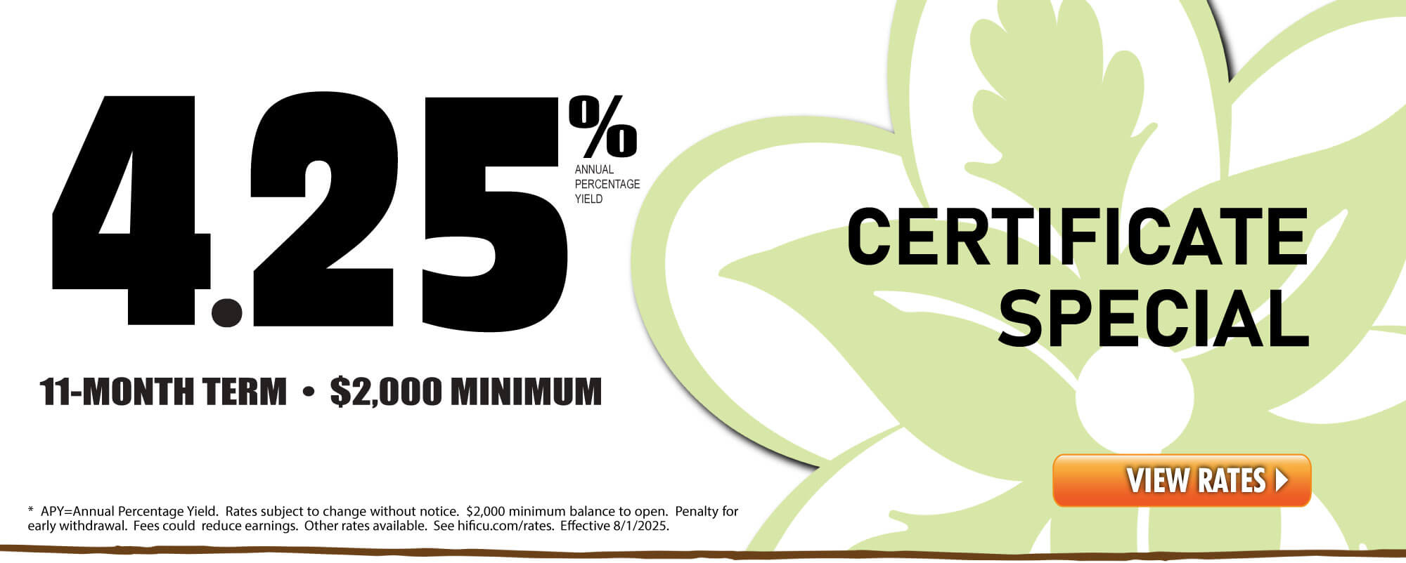 CURRENT SPECIAL:  4.25 %* APY Share Certificate. 11-Month Term, $2,000 min. Funds can come from an HIFICU Account or outside. * APY=Annual Percentage Yield. Rates subject to change without notice. $2,000 minimum balance to open. Penalty for early withdrawal. Fees could reduce earnings. Other rates available. See hificu.com/rates. Effective 8/1/2025.