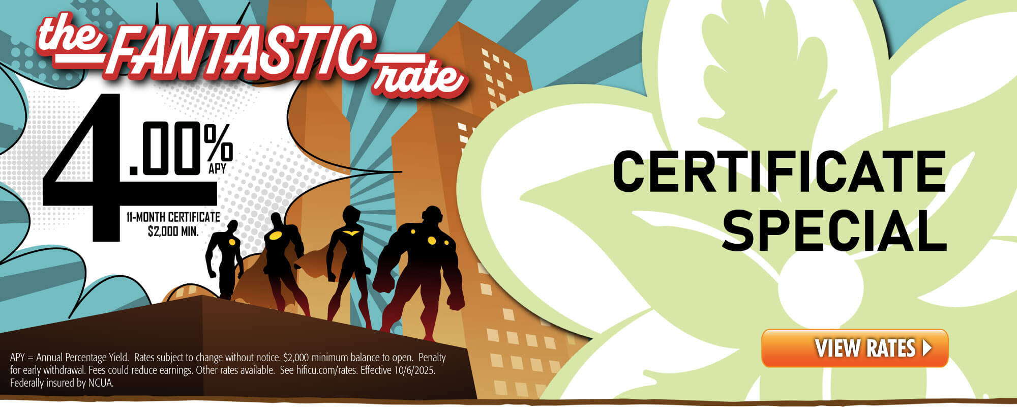 Check out our Fantastic Certificate Rate: 4.00%APY, 11-month term with $2,000 minimum deposit.  Funds can come from an HIFICU Account or outside. * APY=Annual Percentage Yield. Rates subject to change without notice. $2,000 minimum balance to open. Penalty for early withdrawal. Fees could reduce earnings. Other rates available.