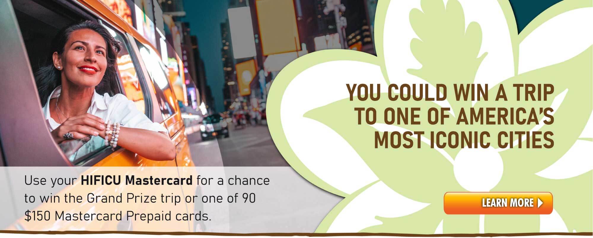 Use your HIFICU Debit Mastercard for a chance to win the Grand Prize trip or one of 90 $150 Mastercard Prepaid cards.  Click for more info.