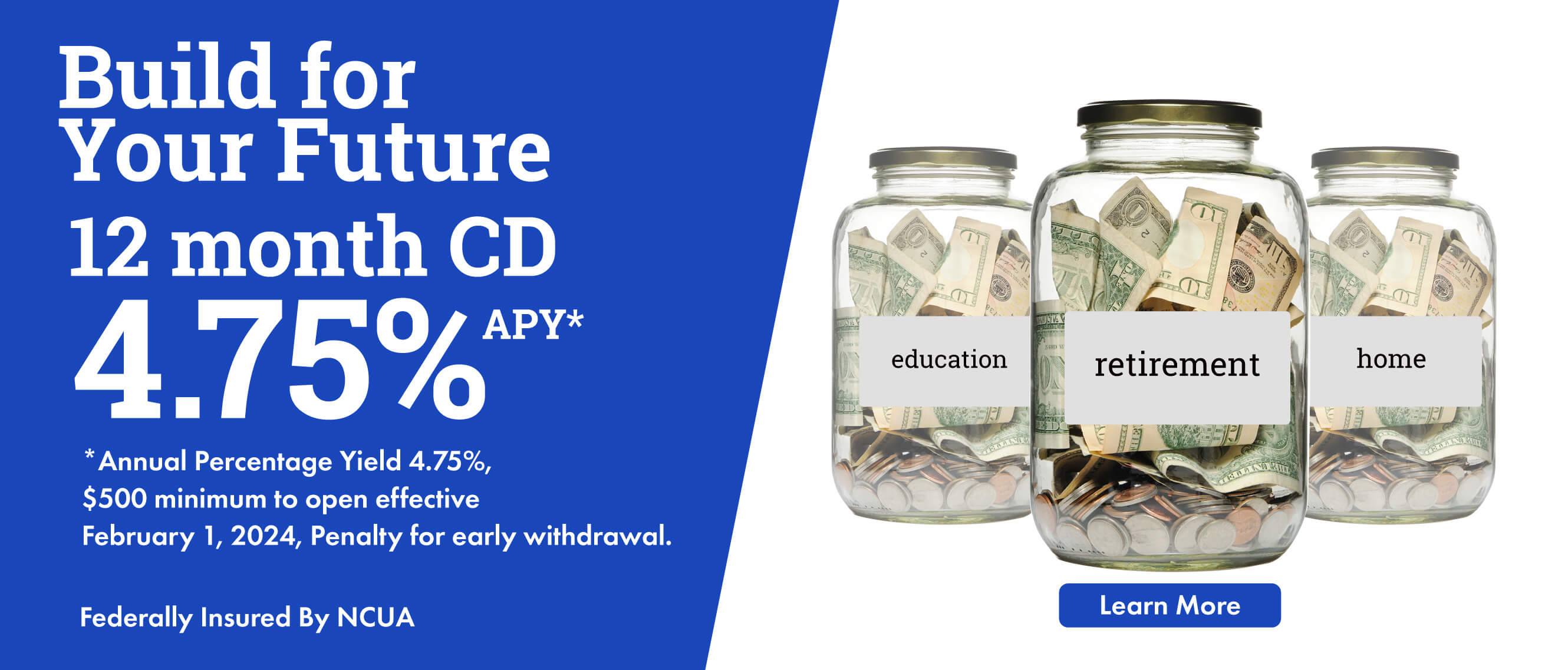 Build for Your Future 12 Month CD 4.75%  APY* *Annual Percentage Yield 4.75%, $500 minimum to open, effective February 1, 2023, Penalty for early withdrawal. Federally Insured By NCUA