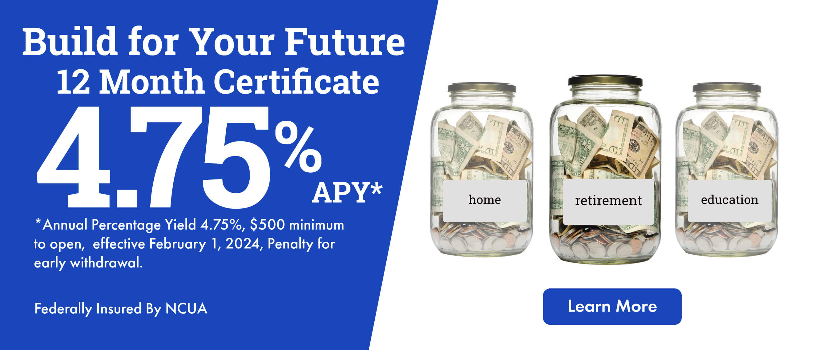 Build for Your Future 12 Month CD 4.75%  APY* *Annual Percentage Yield 4.75%, $500 minimum to open, effective February 1, 2023, Penalty for early withdrawal. Federally Insured By NCUA