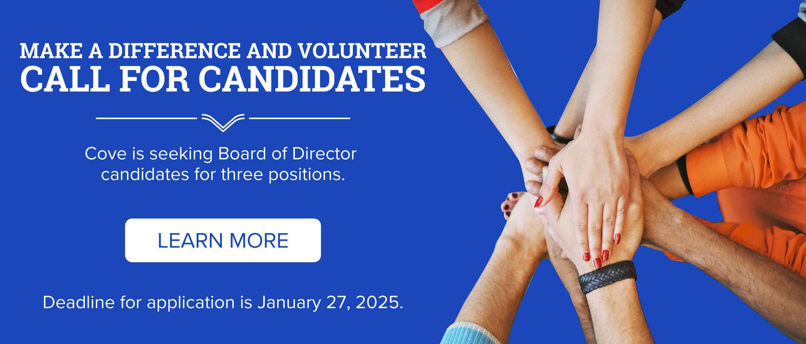 Call for Candidates Cove is seeking Board of Director candidates for three positions. If interested please contact Tom Burns, CEO, for an application packet. Email tburns@covefcu.com or call 859-292-9000.   Candidates must meet the following requirements: Be a Cove Federal Credit Union member in good standing for at least one year Have an active savings/checking account Be at least 18 years of age