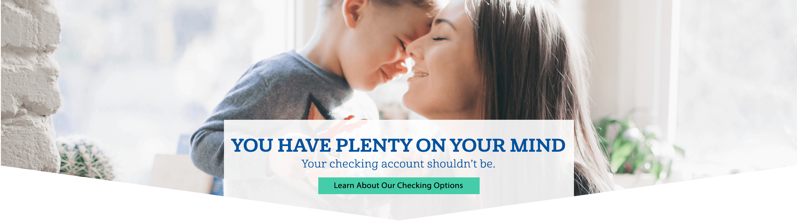You have plenty on your mind. Your checking account shouldn't be. Learn about our checking options.