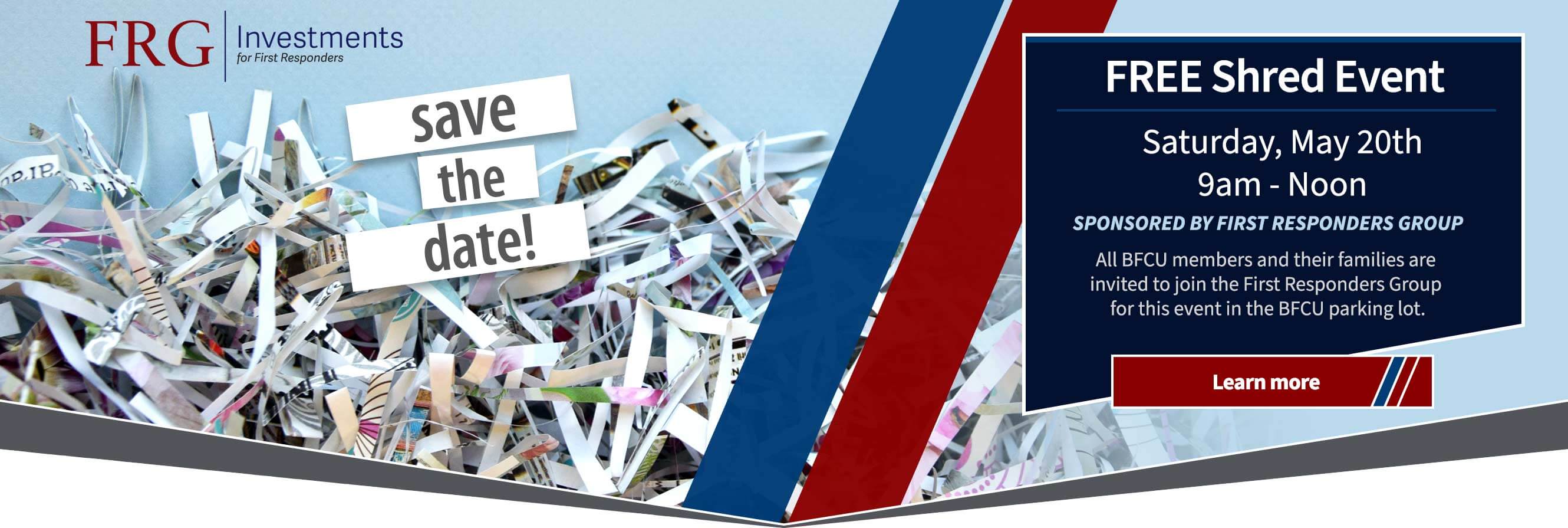 FREE Shred Event. Saturday, May 20th 9am - Noon.  SPONSORED BY FIRST RESPONDERS GROUP All BFCU members and their families are invited to join the First Responders Group for this event in the BFCU parking lot. Learn More.