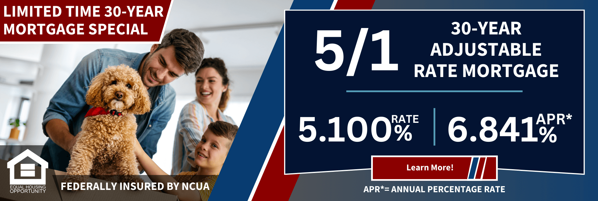 Limited time 30-year mortgage special 5/1 30-year adjustable rate mortgage 5.100% Rate 6.841% apr* learn more! apr*=annual percentage rate equal housing opportunity federally insured by ncua