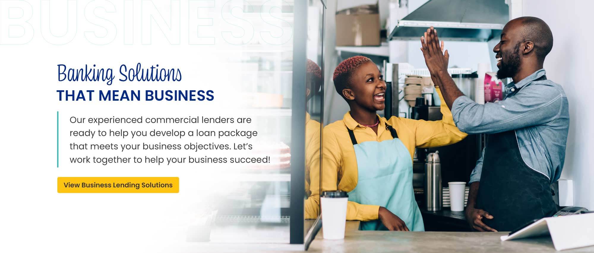 Banking Solutions That Mean Business. Our experienced commercial lenders are ready to help you develop a loan package that meets your business objectives. LetÃ¢â‚¬â„¢s work together to help your business succeed! View Business Lending Solutions