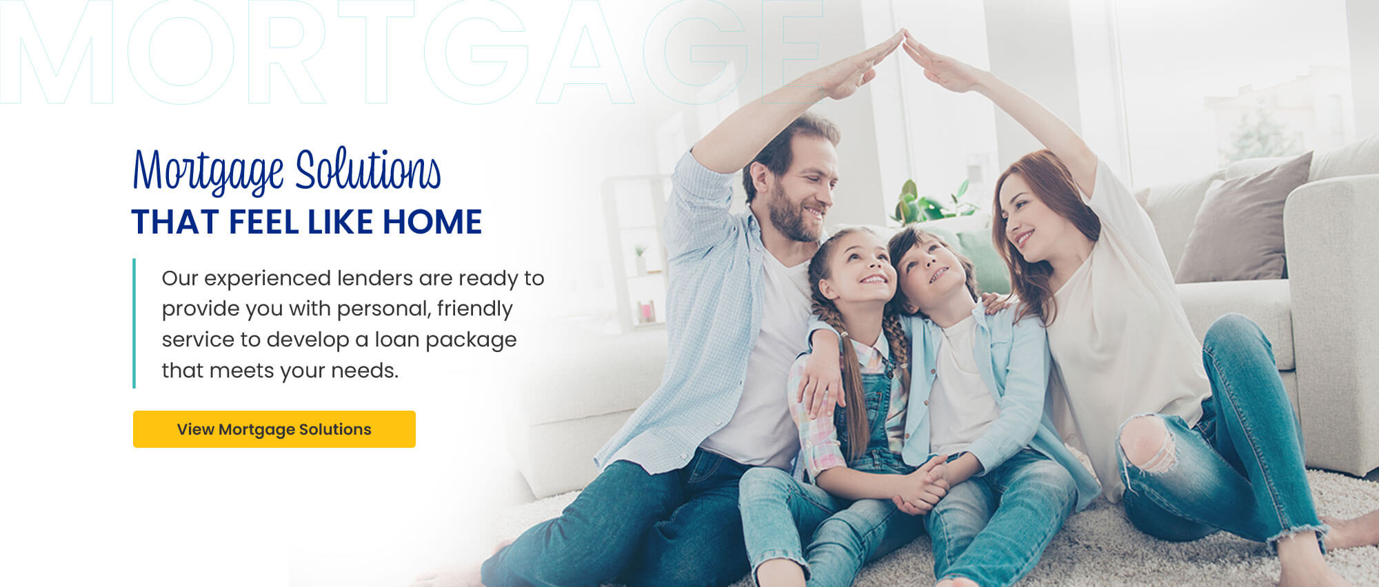Mortgage Solutions That Feel Like Home. Our experienced lenders are ready to provide you with personal, friendly service to develop a loan package that meets your needs. View Mortgage Solutions.