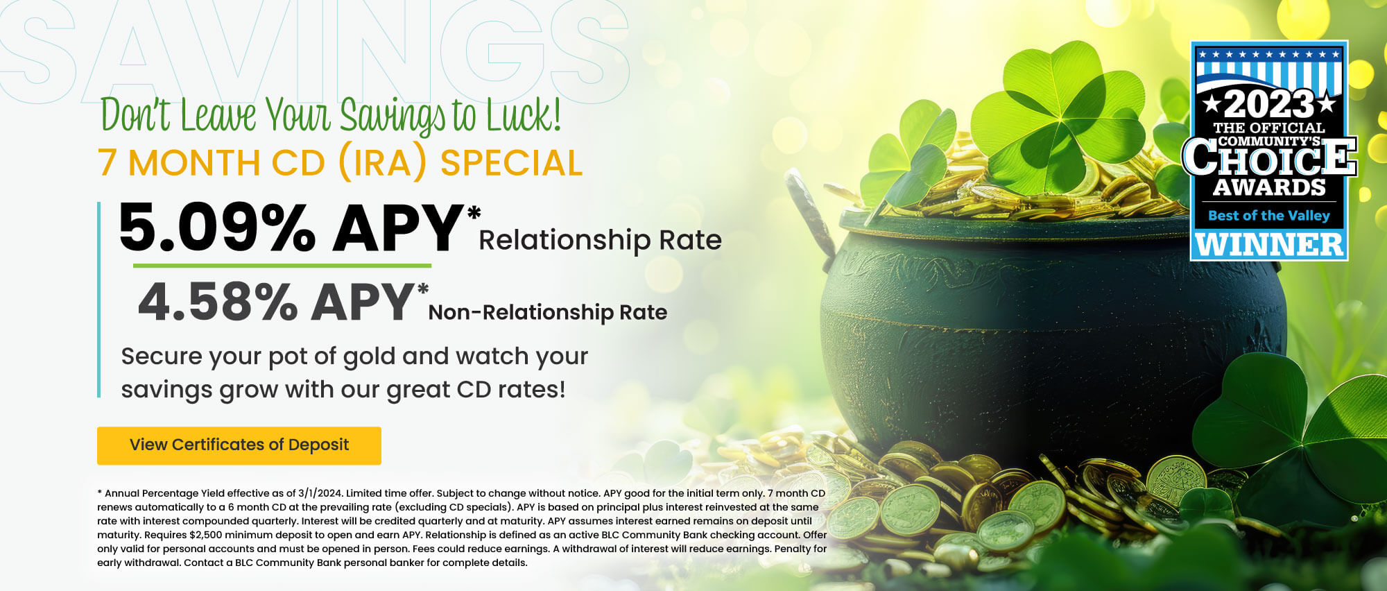 Don't leave your savings to luck. 7 month CD (IRA) 5.09% APY* relationship rate 4.58% apy* non-relationship rate.  View certificates of deposit for details. *annual percentage yield effective as of 11/1/2023. Limited time offer. Subject to change without notice. APY good for the initial term only. 7 month cd renews automatically to a 6 month cd at the prevailing rate (excluding cd specials). apy is based on principal plus interest reinvested at the same rate with interest compounded quarterly. Interest will be credited quarterly and at maturity. apy assumes interest earned remains on deposit until maturity. requires $2,500 minimum deposit to open and earn apy. Relationship is defined as an active blc community bank checking account. offer only valid for personal accounts and must be opened in person. Fees could reduce earning. A withdrawal of interest will reduce earnings. Penalty for early withdrawal. Contact a blc community bank personal banker for complete details.
