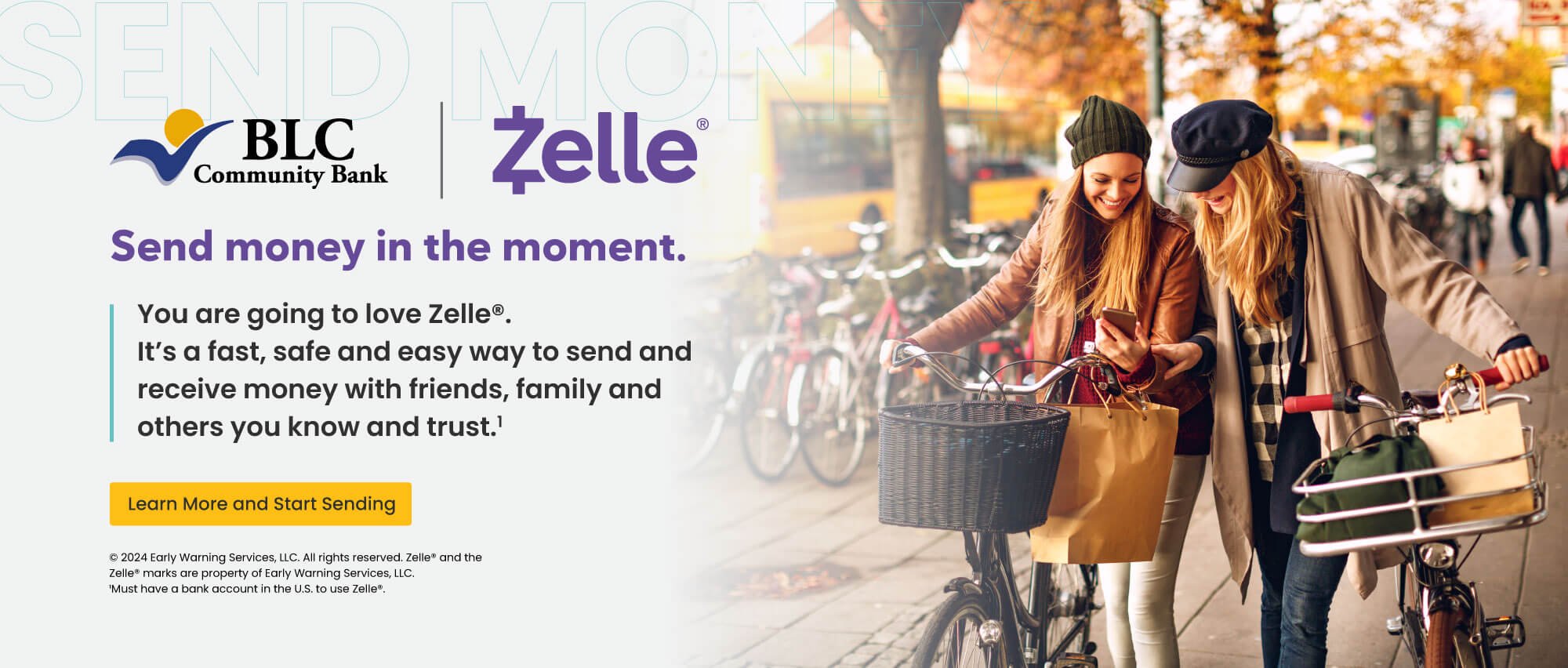 Send money in the moment. You are going to love Zelle. It's a fast, safe and easy way to send and receive money with friends, family and others you know and trust. Learn more and start sending. early warning services, llc. all rights reserved, zelle and the zelle marks are property of early warning services, llc. 1 must have a bank account in the U.S. to use zelle.