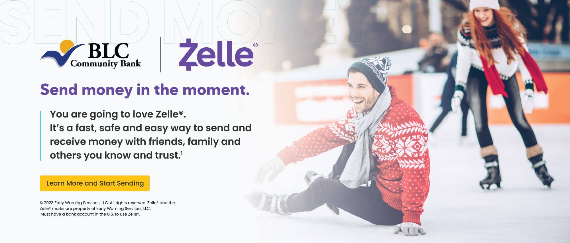 Send money in the moment. You are going to love Zelle. It's a fast, safe and easy way to send and receive money with friends, family and others you know and trust. Learn more and start sending. early warning services, llc. all rights reserved, zelle and the zelle marks are property of early warning services, llc. 1 must have a bank account in the U.S. to use zelle.