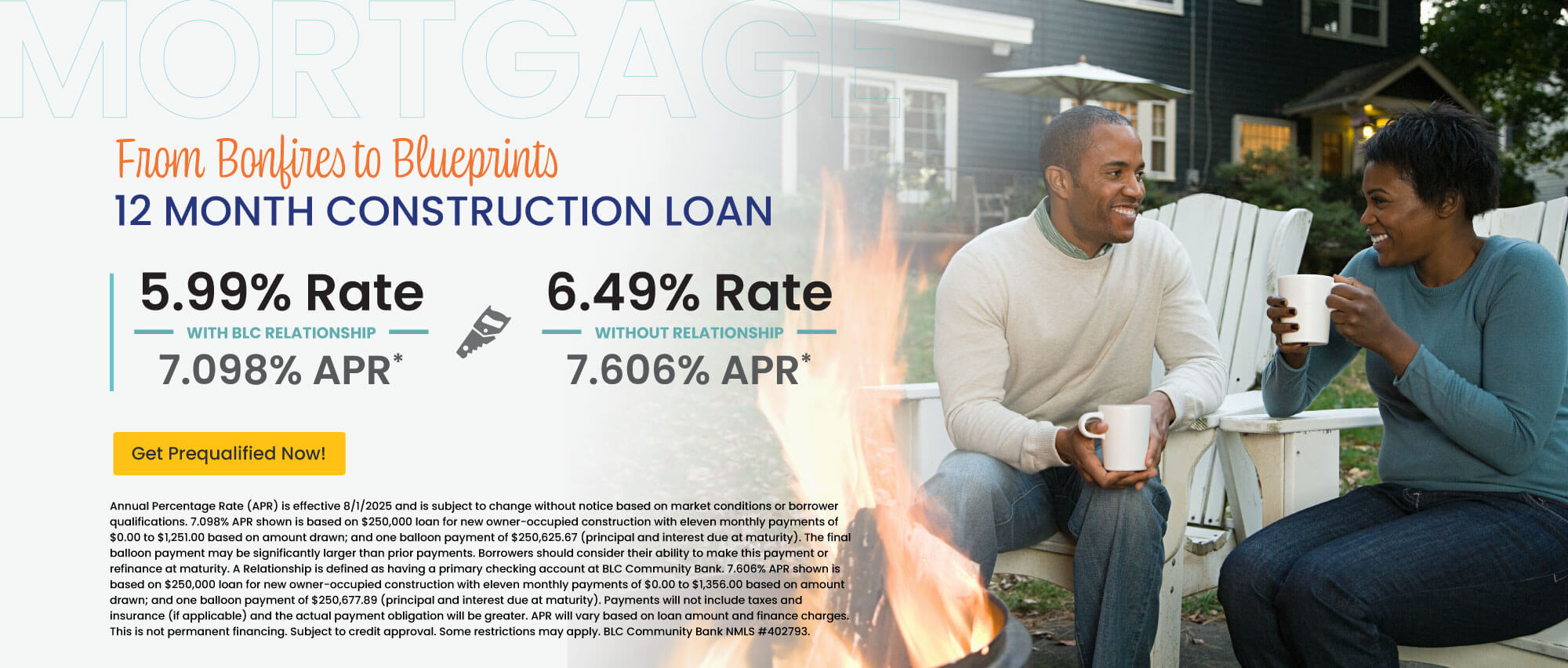 12 month construction loan. 5.99% Rate | 7.098% APR with BLC relationship. 6.49% Rate | 7.606% APR without relationship. Get prequalified now!