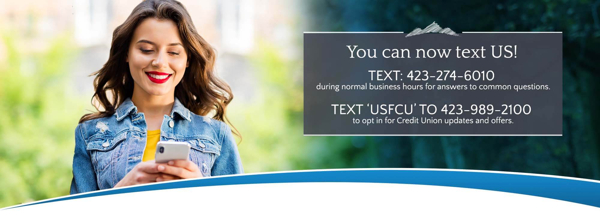 You can now test us! Text 423-274-6010 during normal business hours for answers to common questions. Text 'USFCU' to opt in for credit union updates and offers.