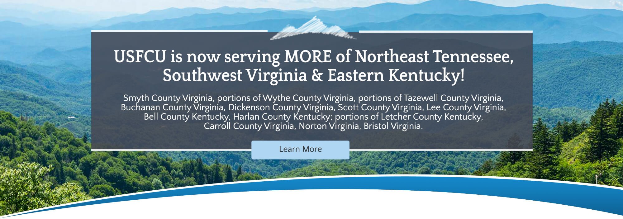 USFCU is now serving more of Northeast Tennessee, Southwest Virginia and Eastern Kentucky! Smyth County Virginia, portions of Wythe County Virginia, portions of Tazewell County Viginia, Buchanan County Virginia Dickenson County Virginia, Scott County Virginia, Lee County Virginia, Bell County Kentucky, Harlan County Kentucky; portions of Letcher County Kentucky, Carroll County Virginia, Norton Virginia, Bristol Virginia. Learn More