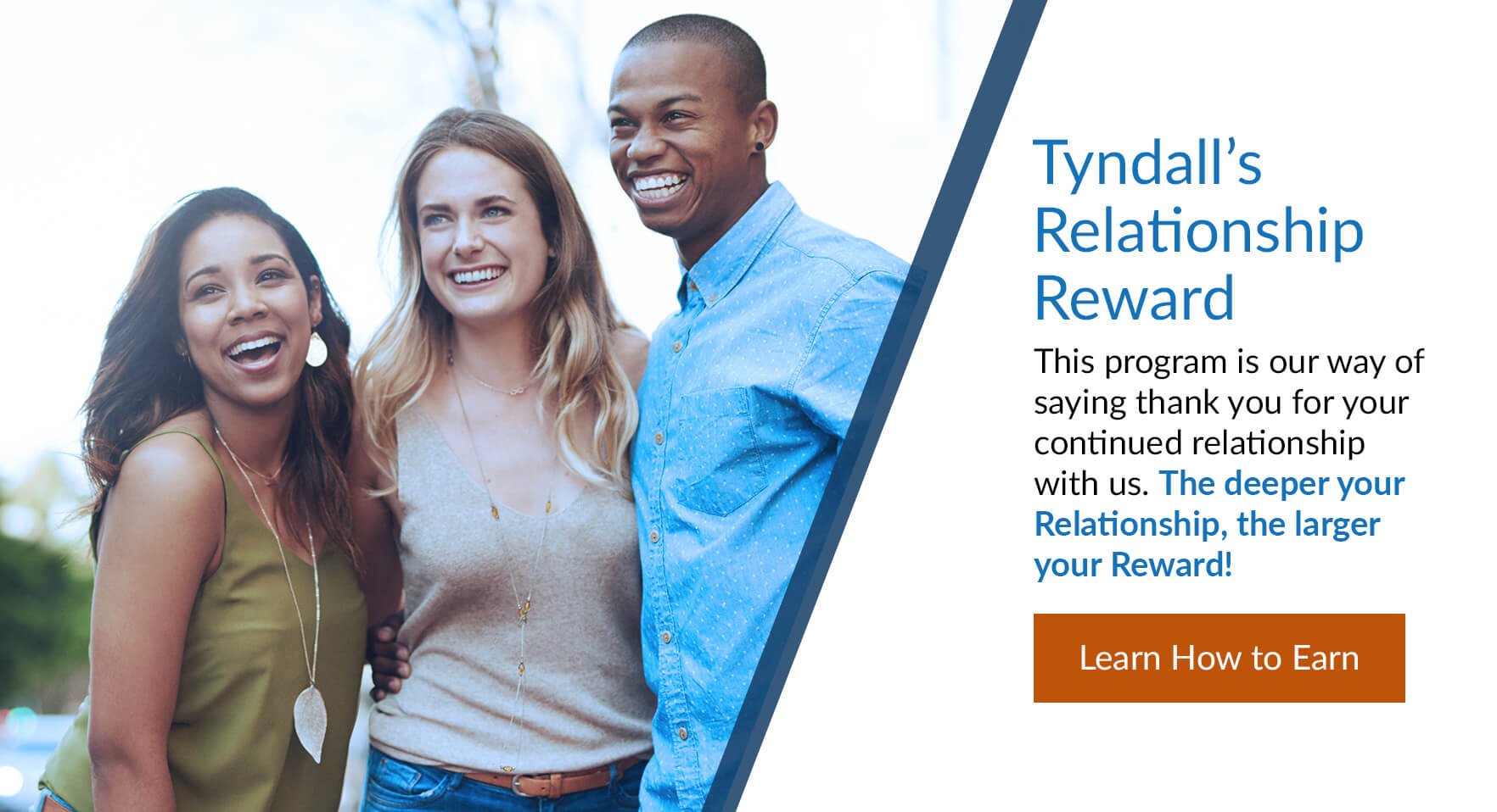 Tyndall's Relationship Reward: This program is our way of saying thank you for your continued relationship with us. The deeper your Relationship, the larger your Reward! Learn How to Earn