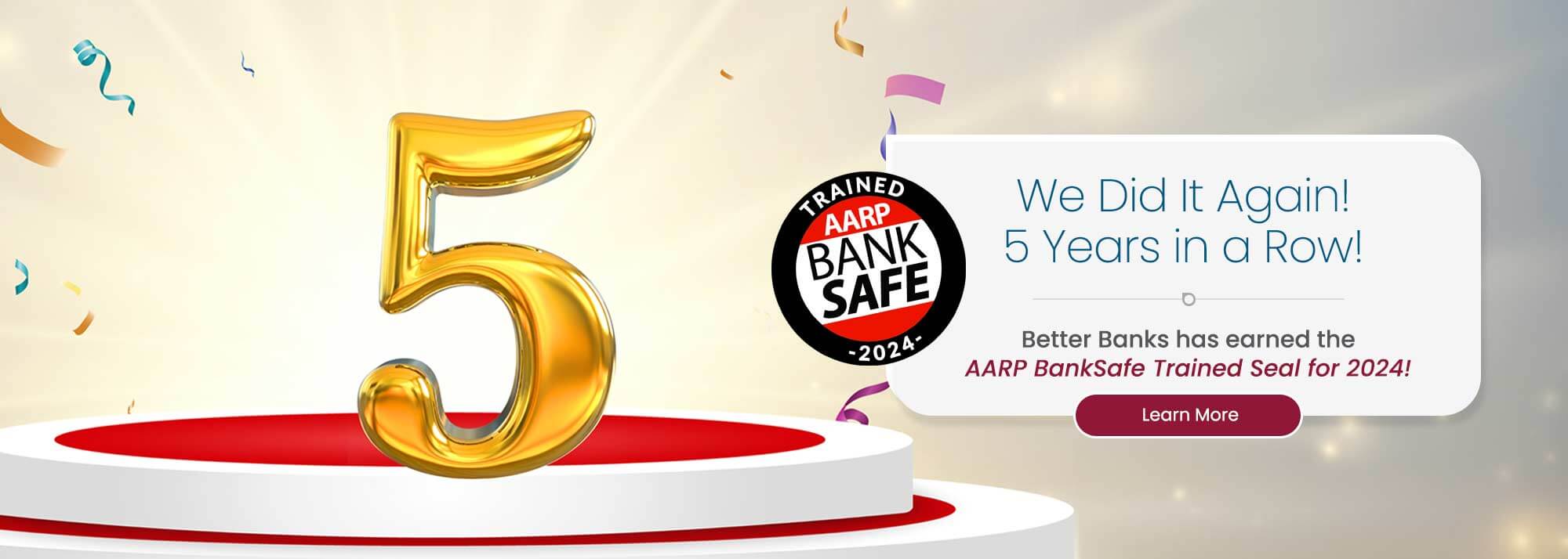 We Did It Again! 5 Years in a Row! Better Banks has earned the AARP BankSafe Trained Seal for 2024! Learn More