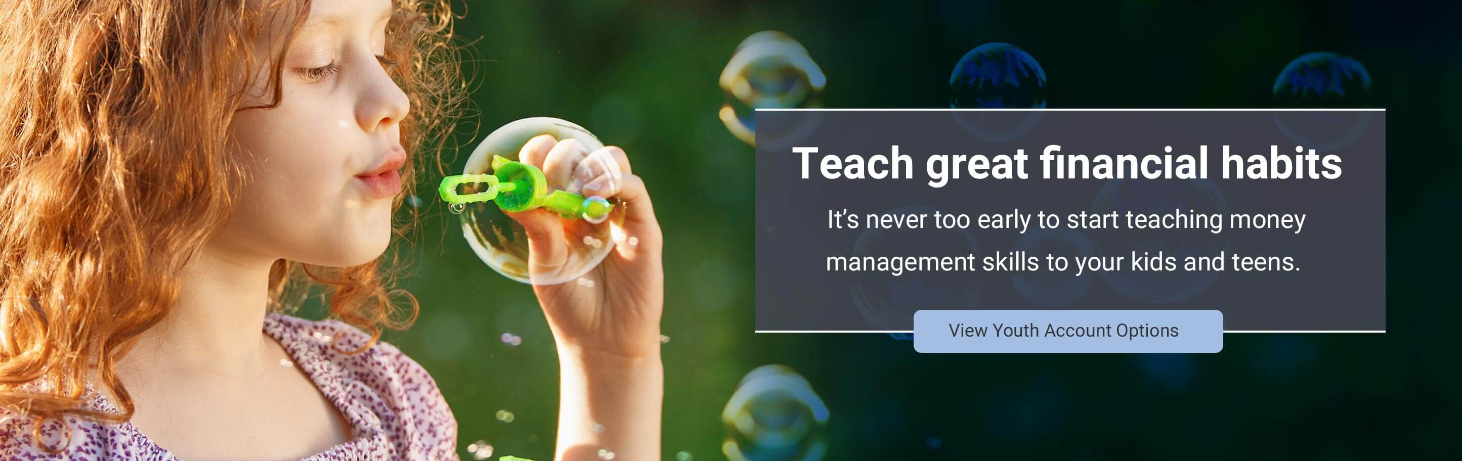 Teach great financial habits. Itâ€™s never too early to start teaching money management skills to your kids and teens. View Youth Account Options 