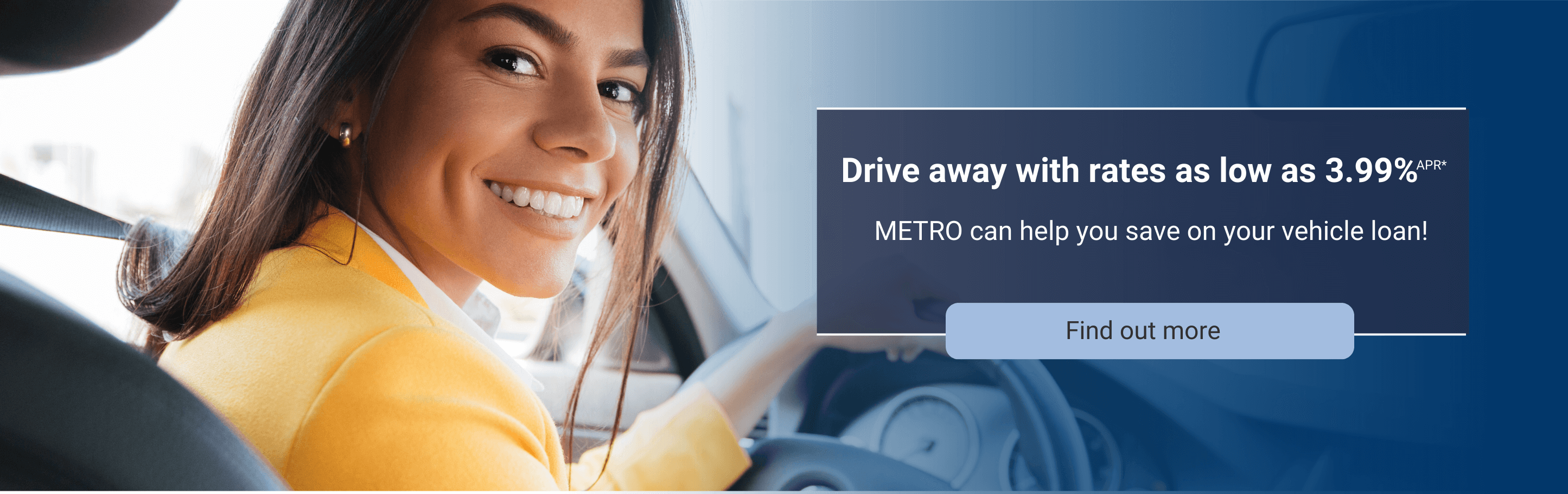 Drive away with rates as low as 3.99%apr*. Metro can help you save on your vehicle loan.