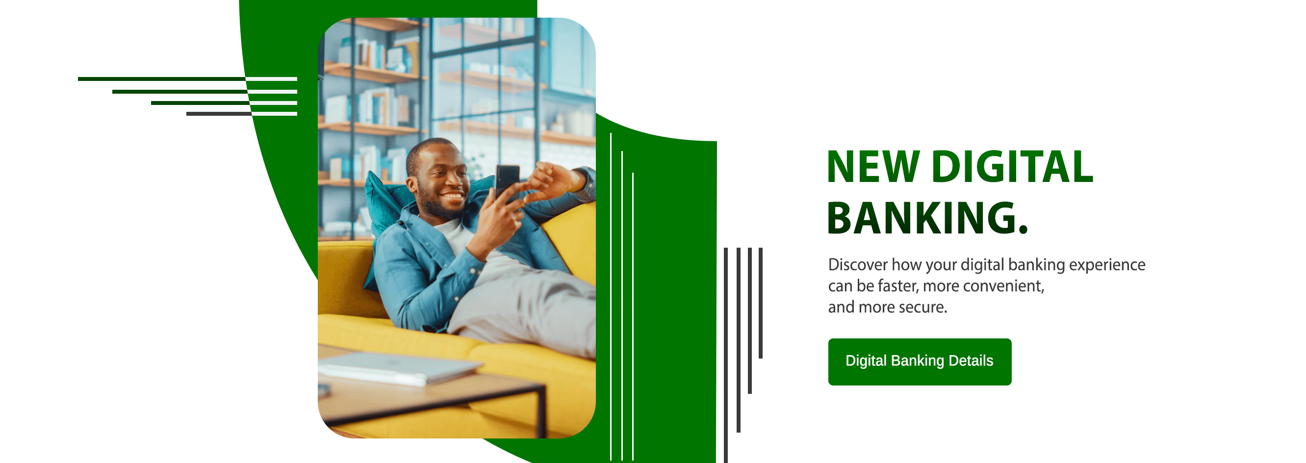 New Digital Banking. Your digital banking experience will be faster, more convenient, and more secure. Digital Banking Details