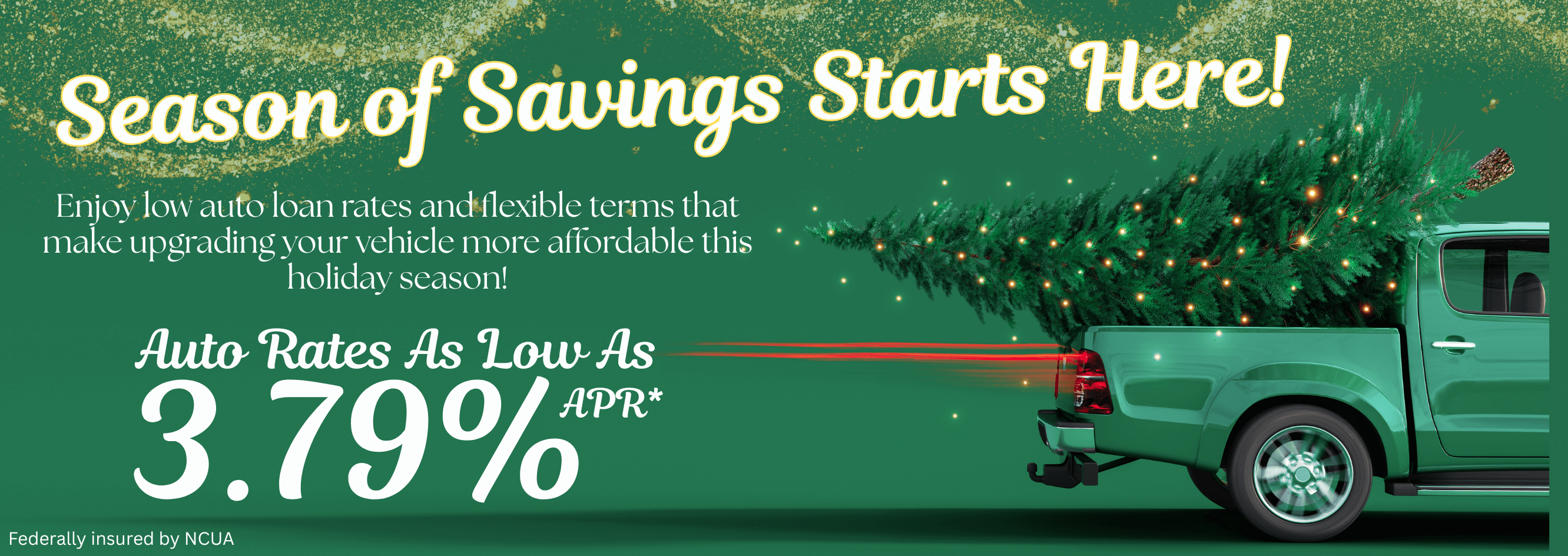 Season of savings starts here! Enjoy low auto loan and flexible terms that make upgrading your vehicle more affordable this Holiday season. Auto rates as low as 3.79% apr.