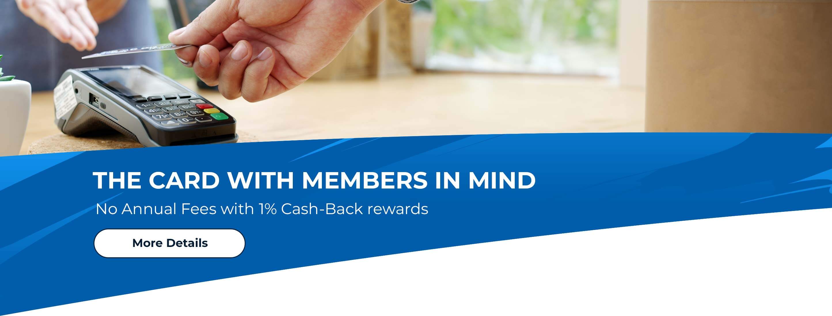 The Card with Members in Mind. No Annual Fees with 1% Cash-Back Rewards