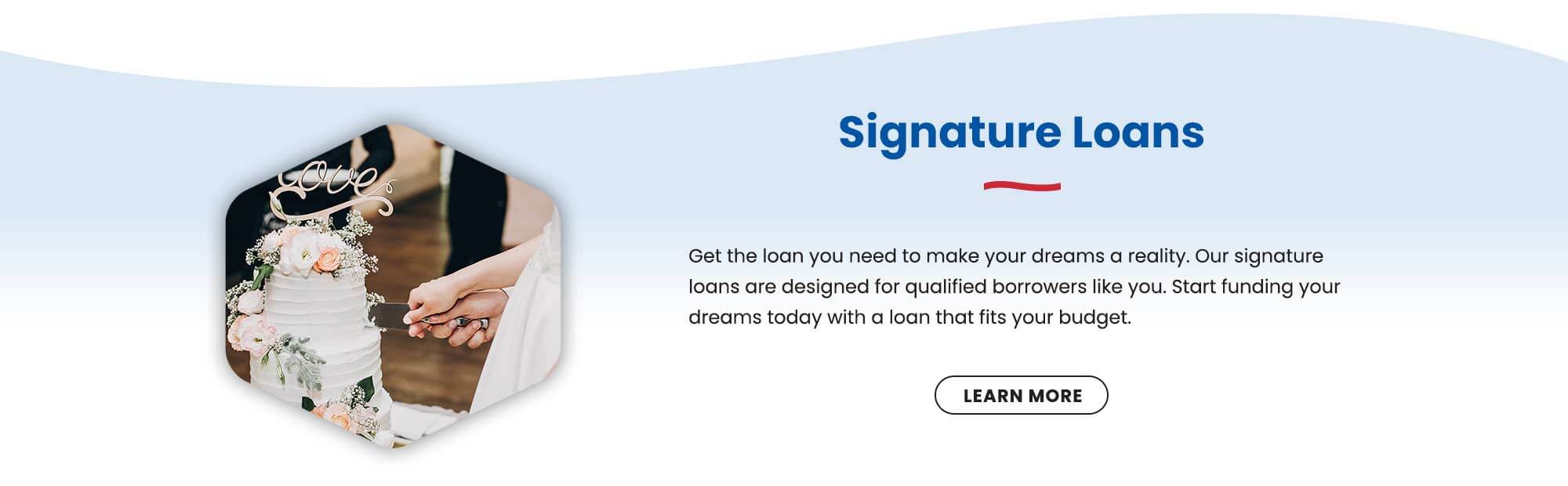 Get the loan you need to make your dreams a reality. Our signature loans are designed for qualified borrowers like you. Start funding your dreams today with a loan that fits your budget. Learn more