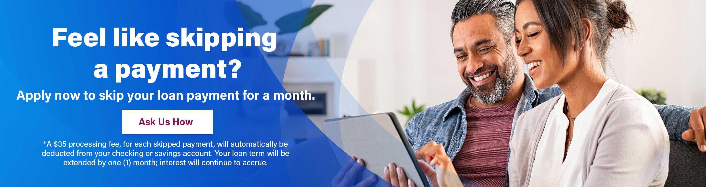 Feel like skipping a payment? Apply now to skip your loan payment for a month. Ask Us How
